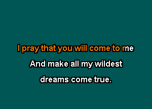 I pray that you will come to me

And make all my wildest

dreams come true.