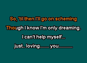 So, 'til then I'll go on scheming
Though I know I'm only dreaming.

I can't help myself...

just.. loving ........ you ............