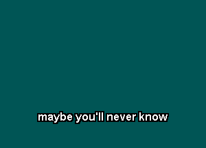 maybe you'll never know