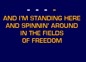 AND I'M STANDING HERE
AND SPINNIM AROUND
IN THE FIELDS
0F FREEDOM