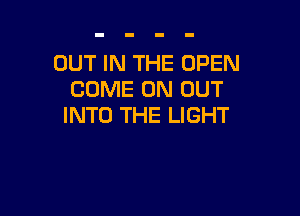 OUT IN THE OPEN
COME ON OUT

INTO THE LIGHT