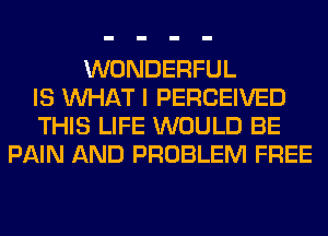 WONDERFUL
IS WHAT I PERCEIVED
THIS LIFE WOULD BE
PAIN AND PROBLEM FREE