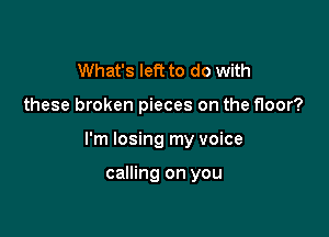 What's left to do with

these broken pieces on the floor?

I'm losing my voice

calling on you