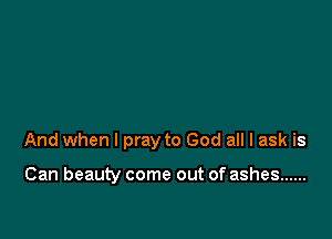 And when I pray to God all I ask is

Can beauty come out of ashes ......