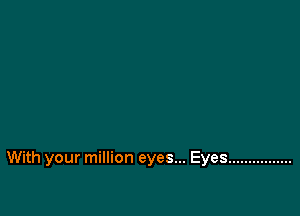 With your million eyes... Eyes ................