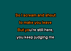 So I scream and shout

to make you leave

But you're still here,

you keepjudging me