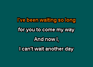 I've been waiting so long
for you to come my way

And now I,

lcan't wait another day