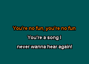 You're no fun, you're no fun

You're a song I

never wanna hear again!