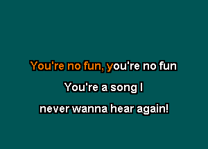 You're no fun, you're no fun

You're a song I

never wanna hear again!