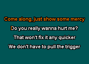 Come along, just show some mercy
Do you really wanna hurt me?
That won't fix it any quicker

We don't have to pull the trigger