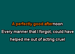 A perfectly good afternoon

Every manner that I forgot, could have

helped me out of acting cruel