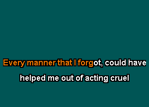 Every manner that I forgot, could have

helped me out of acting cruel