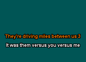 They're driving miles between us 3

It was them versus you versus me