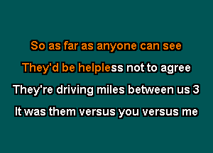 So as far as anyone can see
They'd be helpless not to agree
They're driving miles between us 3

It was them versus you versus me