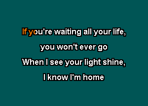 If you're waiting all your life,

you won't ever go

When I see your light shine,

I know I'm home