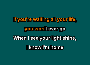 If you're waiting all your life,

you won't ever go

When I see your light shine,

I know I'm home