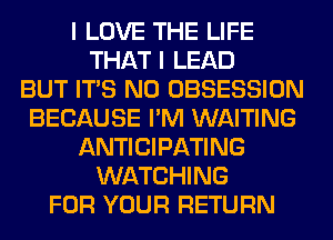 I LOVE THE LIFE
THAT I LEAD
BUT ITS N0 OBSESSION
BECAUSE I'M WAITING
ANTICIPATING
WATCHING
FOR YOUR RETURN
