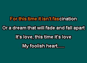 For this time it isn't fascination
Or a dream that will fade and fall apart
It's love, this time it's love

My foolish heart ......