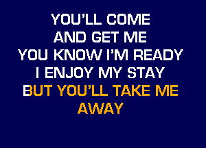 YOU'LL COME
AND GET ME
YOU KNOW I'M READY
I ENJOY MY STAY
BUT YOU'LL TAKE ME
AWAY