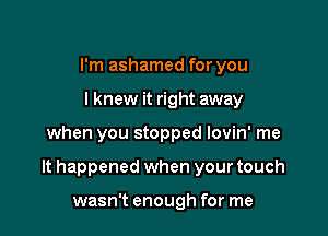 I'm ashamed for you
I knew it right away

when you stopped lovin' me

It happened when your touch

wasn't enough for me