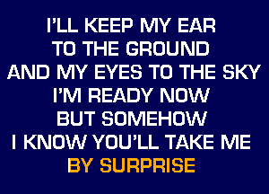 I'LL KEEP MY EAR
TO THE GROUND
AND MY EYES TO THE SKY
I'M READY NOW
BUT SOMEHOW
I KNOW YOU'LL TAKE ME
BY SURPRISE