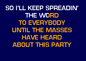 SO I'LL KEEP SPREADIN'
THE WORD
T0 EVERYBODY
UNTIL THE MASSES
HAVE HEARD
ABOUT THIS PARTY