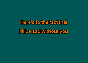 Here's to the fact that

I'll be sad without you