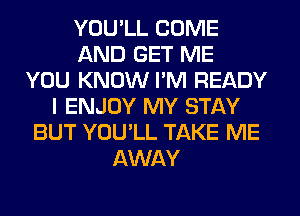 YOU'LL COME
AND GET ME
YOU KNOW I'M READY
I ENJOY MY STAY
BUT YOU'LL TAKE ME
AWAY