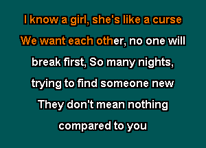 I know a girl, she's like a curse
We want each other, no one will
break first, So many nights,

trying to fund someone new

They don't mean nothing

compared to you I