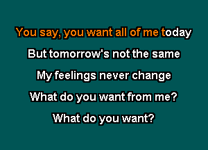 You say, you want all of me today
But tomorrow's not the same
My feelings never change
What do you want from me?

What do you want?