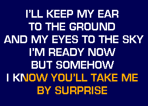 I'LL KEEP MY EAR
TO THE GROUND
AND MY EYES TO THE SKY
I'M READY NOW
BUT SOMEHOW
I KNOW YOU'LL TAKE ME
BY SURPRISE