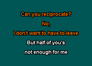 Can you reciprocate?
No,

I don't want to have to leave

But half ofyou's

not enough for me