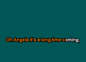 0h Angela it's a long time coming,