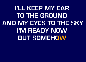 I'LL KEEP MY EAR
TO THE GROUND
AND MY EYES TO THE SKY
I'M READY NOW
BUT SOMEHOW