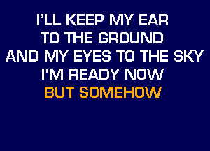 I'LL KEEP MY EAR
TO THE GROUND
AND MY EYES TO THE SKY
I'M READY NOW
BUT SOMEHOW