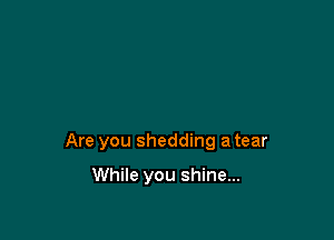 Are you shedding a tear

While you shine...