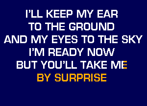 I'LL KEEP MY EAR
TO THE GROUND
AND MY EYES TO THE SKY
I'M READY NOW
BUT YOU'LL TAKE ME
BY SURPRISE