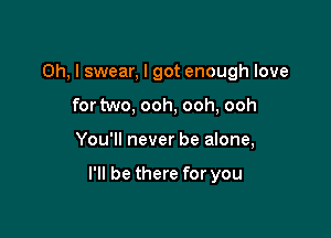 Oh, I swear, I got enough love
for two, ooh, ooh, ooh

You'll never be alone,

I'll be there for you