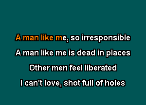 A man like me, so irresponsible
A man like me is dead in places

Other men feel liberated

I can't love, shot full of holes I
