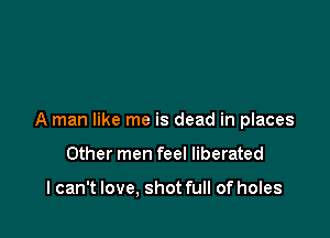 A man like me is dead in places

Other men feel liberated

I can't love, shot full of holes
