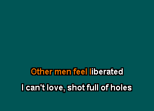 Other men feel liberated

I can't love, shot full of holes