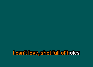 I can't love, shot full of holes