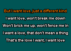 But I want love, just a different kind
Iwant love, won't break me down
Won't brick me up, won't fence me in
I want a love, that don't mean a thing

That's the love I want, I want love
