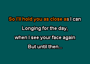 So I'll hold you as close as I can

Longing for the day,

when I see your face again

But until then...