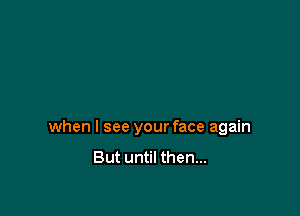 when I see your face again
But until then...