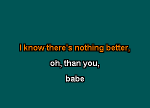 I know there's nothing better,

oh, than you,
babe