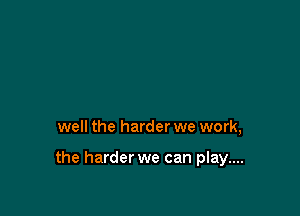 well the harder we work,

the harder we can play....