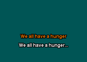 We all have a hunger

We all have a hunger...