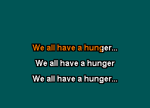 We all have a hunger...

We all have a hunger

We all have a hunger...