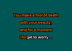 You make a fool of death
with your beauty,

and for a moment

lforget to worry....